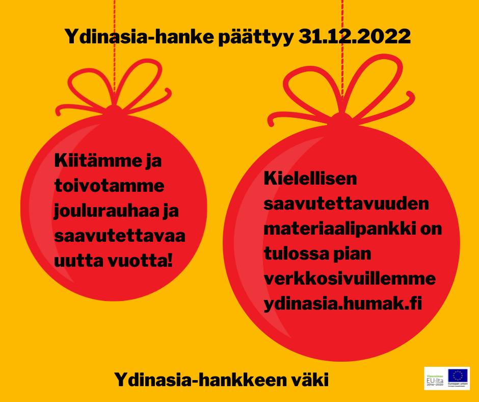 Kuvassa kerrotaan, että Ydinasia-hanke päättyy 31.12.2022. Keltaisella pohjalla on kaksi punaista joulupalloa teksteineen. Toisessa pallossa Ydinasia-hanke kiittää ja toivottaa joulurauhaa ja saavutettavaa uutta vuotta. Toisessa pallossa Ydinasia-hanke vinkkaa, että kielellisen saavutettavuuden materiaalipankki on tulossa osoit-teeseen ydinasia.humak.fi. Alareunassa EU-lippulogo.